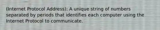 (Internet Protocol Address): A unique string of numbers separated by periods that identifies each computer using the Internet Protocol to communicate.