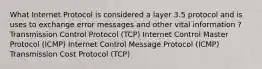 What Internet Protocol is considered a layer 3.5 protocol and is uses to exchange error messages and other vital information ? Transmission Control Protocol (TCP) Internet Control Master Protocol (ICMP) Internet Control Message Protocol (ICMP) Transmission Cost Protocol (TCP)