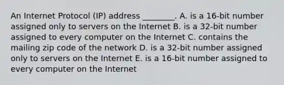 An Internet Protocol​ (IP) address​ ________. A. is a​ 16-bit number assigned only to servers on the Internet B. is a​ 32-bit number assigned to every computer on the Internet C. contains the mailing zip code of the network D. is a​ 32-bit number assigned only to servers on the Internet E. is a​ 16-bit number assigned to every computer on the Internet