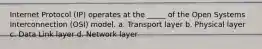 Internet Protocol (IP) operates at the _____ of the Open Systems Interconnection (OSI) model. a. Transport layer b. Physical layer c. Data Link layer d. Network layer