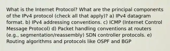 What is the Internet Protocol? What are the principal components of the IPv4 protocol (check all that apply)? a) IPv4 datagram format. b) IPv4 addressing conventions. c) ICMP (Internet Control Message Protocol) d) Packet handling conventions at routers (e.g., segmentation/reassembly) SDN controller protocols. e) Routing algorithms and protocols like OSPF and BGP