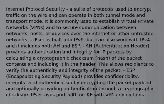 Internet Protocol Security - a suite of protocols used to encrypt traffic on the wire and can operate in both tunnel mode and transport mode. It is commonly used to establish Virtual Private Networks (VPNs) and to secure communication between networks, hosts, or devices over the internet or other untrusted networks. - IPsec is built into IPv6, but can also work with IPv4 and it includes both AH and ESP. - AH (Authentication Header) provides authentication and integrity for IP packets by calculating a cryptographic checksum (hash) of the packet contents and including it in the header. This allows recipients to verify the authenticity and integrity of the packet. - ESP (Encapsulating Security Payload) provides confidentiality, integrity, and authentication by encrypting the packet payload and optionally providing authentication through a cryptographic checksum IPsec uses port 500 for IKE with VPN connections.