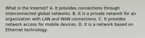 What is the Internet? A. It provides connections through interconnected global networks. B. It is a private network for an organization with LAN and WAN connections. C. It provides network access for mobile devices. D. It is a network based on Ethernet technology.