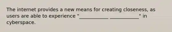 The internet provides a new means for creating closeness, as users are able to experience "____________ ____________" in cyberspace.