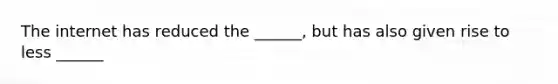 The internet has reduced the ______, but has also given rise to less ______