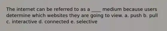 The internet can be referred to as a ____ medium because users determine which websites they are going to view. a. push b. pull c. interactive d. connected e. selective