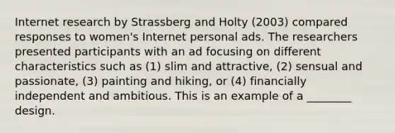 Internet research by Strassberg and Holty (2003) compared responses to women's Internet personal ads. The researchers presented participants with an ad focusing on different characteristics such as (1) slim and attractive, (2) sensual and passionate, (3) painting and hiking, or (4) financially independent and ambitious. This is an example of a ________ design.