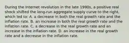 During the Internet revolution in the late 1990s, a positive real shock shifted the long-run aggregate supply curve to the right, which led to: A. a decrease in both the real growth rate and the inflation rate. B. an increase in both the real growth rate and the inflation rate. C. a decrease in the real growth rate and an increase in the inflation rate. D. an increase in the real growth rate and a decrease in the inflation rate.