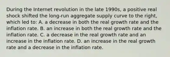 During the Internet revolution in the late 1990s, a positive real shock shifted the long-run aggregate supply curve to the right, which led to: A. a decrease in both the real growth rate and the inflation rate. B. an increase in both the real growth rate and the inflation rate. C. a decrease in the real growth rate and an increase in the inflation rate. D. an increase in the real growth rate and a decrease in the inflation rate.