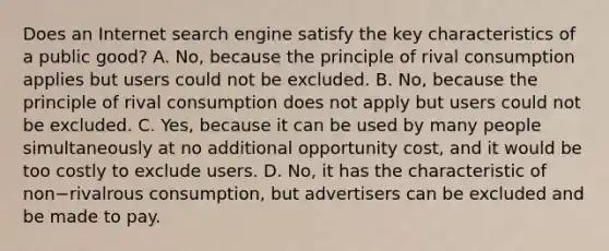 Does an Internet search engine satisfy the key characteristics of a public​ good? A. No, because the principle of rival consumption applies but users could not be excluded. B. No, because the principle of rival consumption does not apply but users could not be excluded. C. Yes, because it can be used by many people simultaneously at no additional opportunity cost, and it would be too costly to exclude users. D. No, it has the characteristic of non−rivalrous consumption, but advertisers can be excluded and be made to pay.