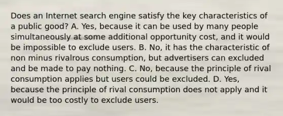 Does an Internet search engine satisfy the key characteristics of a public​ good? A. Yes, because it can be used by many people simultaneously at some additional opportunity cost, and it would be impossible to exclude users. B. No, it has the characteristic of non minus rivalrous consumption, but advertisers can excluded and be made to pay nothing. C. No, because the principle of rival consumption applies but users could be excluded. D. Yes, because the principle of rival consumption does not apply and it would be too costly to exclude users.