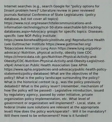 Internet searches (e.g., search Google for "policy options for [Insert problem here]" Literature review in peer reviewed journals National Conference of State Legislatures: (policy database, but not cover all topics) https://www.ncsl.org/research/telecommunications-and-information-technology/ncsl-50-state-searchable-bill-tracking-databases.aspx•Advocacy groups for specific topics: Diseases-specific (see NOF-Policy Institute https://www.bonehealthpolicyinstitute.org) Reproductive Health (see Guttmacher Institute https://www.guttmacher.org) Tobacco(see American Lung Assn https://www.lung.org/policy-advocacy) Nutrition, physical activity, obesity (see CDC https://chronicdata.cdc.gov/Nutrition-Physical-Activity-and-Obesity/CDC-Nutrition-Physical-Activity-and-Obesity-Legisl/nxst-x9p4) American Public Health Association (see APHA https://www.apha.org/policies-and-advocacy/public-health-policy-statements/policy-database) What are the objectives of the policy? What is the policy landscape surrounding the policy? What is the historical context (e.g., was the policy previously debated)? What is the policy lever? (remember, mechanism of how the policy will be passed) - Legislative introduction, issued by regulatory agency, passed by voter initiative, private organization policy implementation, etc. What level of government or organization will implement? - Local, state, or federal (make sure solutions are relevant at the appropriate level) How does the policy work/operate? - Will it be mandatory? Will there need to be enforcement? How is it funded?