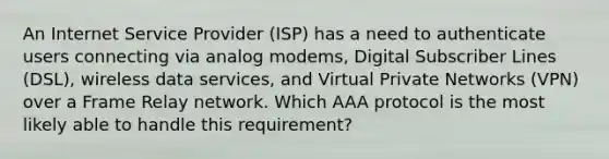 An Internet Service Provider (ISP) has a need to authenticate users connecting via analog modems, Digital Subscriber Lines (DSL), wireless data services, and Virtual Private Networks (VPN) over a Frame Relay network. Which AAA protocol is the most likely able to handle this requirement?