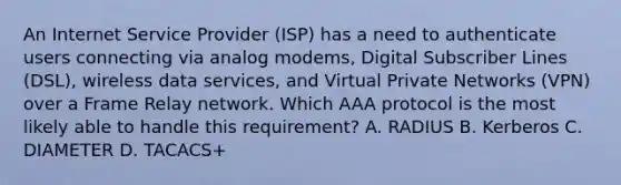 An Internet Service Provider (ISP) has a need to authenticate users connecting via analog modems, Digital Subscriber Lines (DSL), wireless data services, and Virtual Private Networks (VPN) over a Frame Relay network. Which AAA protocol is the most likely able to handle this requirement? A. RADIUS B. Kerberos C. DIAMETER D. TACACS+