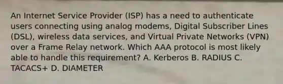 An Internet Service Provider (ISP) has a need to authenticate users connecting using analog modems, Digital Subscriber Lines (DSL), wireless data services, and Virtual Private Networks (VPN) over a Frame Relay network. Which AAA protocol is most likely able to handle this requirement? A. Kerberos B. RADIUS C. TACACS+ D. DIAMETER