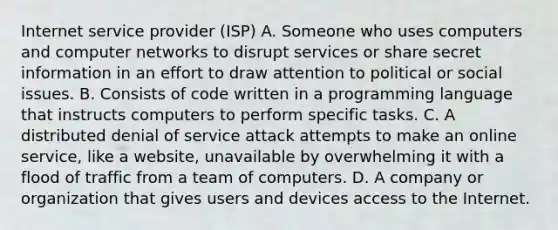 Internet service provider (ISP) A. Someone who uses computers and computer networks to disrupt services or share secret information in an effort to draw attention to political or social issues. B. Consists of code written in a programming language that instructs computers to perform specific tasks. C. A distributed denial of service attack attempts to make an online service, like a website, unavailable by overwhelming it with a flood of traffic from a team of computers. D. A company or organization that gives users and devices access to the Internet.