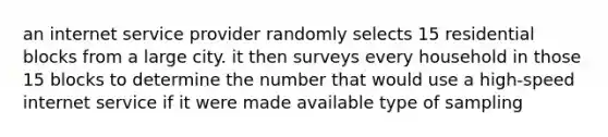 an internet service provider randomly selects 15 residential blocks from a large city. it then surveys every household in those 15 blocks to determine the number that would use a high-speed internet service if it were made available type of sampling