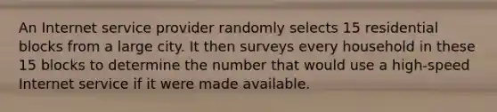 An Internet service provider randomly selects 15 residential blocks from a large city. It then surveys every household in these 15 blocks to determine the number that would use a high-speed Internet service if it were made available.