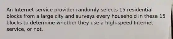 An Internet service provider randomly selects 15 residential blocks from a large city and surveys every household in these 15 blocks to determine whether they use a​ high-speed Internet​ service, or not.