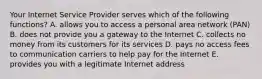 Your Internet Service Provider serves which of the following​ functions? A. allows you to access a personal area network​ (PAN) B. does not provide you a gateway to the Internet C. collects no money from its customers for its services D. pays no access fees to communication carriers to help pay for the Internet E. provides you with a legitimate Internet address