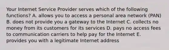 Your Internet Service Provider serves which of the following​ functions? A. allows you to access a personal area network​ (PAN) B. does not provide you a gateway to the Internet C. collects no money from its customers for its services D. pays no access fees to communication carriers to help pay for the Internet E. provides you with a legitimate Internet address