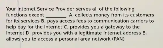 Your Internet Service Provider serves all of the following functions except​ _________. A. collects money from its customers for its services B. pays access fees to communication carriers to help pay for the Internet C. provides you a gateway to the Internet D. provides you with a legitimate Internet address E. allows you to access a personal area network​ (PAN)