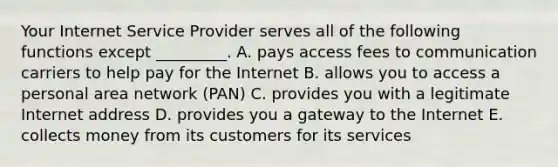 Your Internet Service Provider serves all of the following functions except​ _________. A. pays access fees to communication carriers to help pay for the Internet B. allows you to access a personal area network​ (PAN) C. provides you with a legitimate Internet address D. provides you a gateway to the Internet E. collects money from its customers for its services