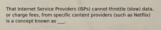 That Internet Service Providers (ISPs) cannot throttle (slow) data, or charge fees, from specific content providers (such as Netflix) is a concept known as ___.