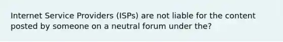 Internet Service Providers (ISPs) are not liable for the content posted by someone on a neutral forum under the?