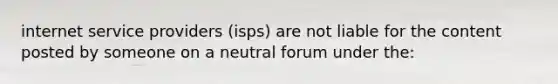 internet service providers (isps) are not liable for the content posted by someone on a neutral forum under the: