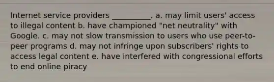 Internet service providers __________. a. may limit users' access to illegal content b. have championed "net neutrality" with Google. c. may not slow transmission to users who use peer-to-peer programs d. may not infringe upon subscribers' rights to access legal content e. have interfered with congressional efforts to end online piracy