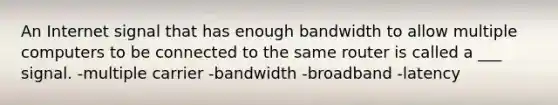 An Internet signal that has enough bandwidth to allow multiple computers to be connected to the same router is called a ___ signal. -multiple carrier -bandwidth -broadband -latency