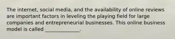 The​ internet, social​ media, and the availability of online reviews are important factors in leveling the playing field for large companies and entrepreneurial businesses. This online business model is called​ ______________.