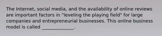 The​ Internet, social​ media, and the availability of online reviews are important factors in​ "leveling the playing​ field" for large companies and entrepreneurial businesses. This online business model is called​ ______________.