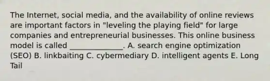 The​ Internet, social​ media, and the availability of online reviews are important factors in​ "leveling the playing​ field" for large companies and entrepreneurial businesses. This online business model is called​ ______________. A. search engine optimization​ (SEO) B. linkbaiting C. cybermediary D. intelligent agents E. Long Tail