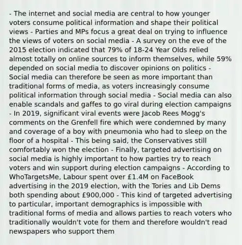 - The internet and social media are central to how younger voters consume political information and shape their political views - Parties and MPs focus a great deal on trying to influence the views of voters on social media - A survey on the eve of the 2015 election indicated that 79% of 18-24 Year Olds relied almost totally on online sources to inform themselves, while 59% depended on social media to discover opinions on politics - Social media can therefore be seen as more important than traditional forms of media, as voters increasingly consume political information through social media - Social media can also enable scandals and gaffes to go viral during election campaigns - In 2019, significant viral events were Jacob Rees Mogg's comments on the Grenfell fire which were condemned by many and coverage of a boy with pneumonia who had to sleep on the floor of a hospital - This being said, the Conservatives still comfortably won the election - Finally, targeted advertising on social media is highly important to how parties try to reach voters and win support during election campaigns - According to WhoTargetsMe, Labour spent over £1.4M on FaceBook advertising in the 2019 election, with the Tories and Lib Dems both spending about £900,000 - This kind of targeted advertising to particular, important demographics is impossible with traditional forms of media and allows parties to reach voters who traditionally wouldn't vote for them and therefore wouldn't read newspapers who support them