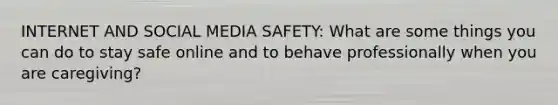 INTERNET AND SOCIAL MEDIA SAFETY: What are some things you can do to stay safe online and to behave professionally when you are caregiving?