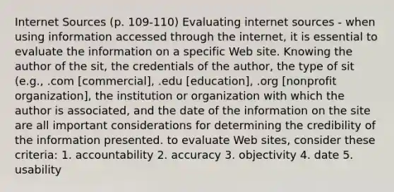 Internet Sources (p. 109-110) Evaluating internet sources - when using information accessed through the internet, it is essential to evaluate the information on a specific Web site. Knowing the author of the sit, the credentials of the author, the type of sit (e.g., .com [commercial], .edu [education], .org [nonprofit organization], the institution or organization with which the author is associated, and the date of the information on the site are all important considerations for determining the credibility of the information presented. to evaluate Web sites, consider these criteria: 1. accountability 2. accuracy 3. objectivity 4. date 5. usability