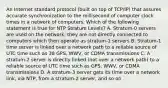 An Internet standard protocol (built on top of TCP/IP) that assures accurate synchronization to the millisecond of computer clock times in a network of computers. Which of the following statement is true for NTP Stratum Levels? A. Stratum-0 servers are used on the network; they are not directly connected to computers which then operate as stratum-1 servers B. Stratum-1 time server is linked over a network path to a reliable source of UTC time such as 38 GPS, WWV, or CDMA transmissions C. A stratum-2 server is directly linked (not over a network path) to a reliable source of UTC time such as GPS, WWV, or CDMA transmissions D. A stratum-3 server gets its time over a network link, via NTP, from a stratum-2 server, and so on