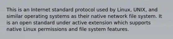 This is an Internet standard protocol used by Linux, UNIX, and similar operating systems as their native network file system. It is an open standard under active extension which supports native Linux permissions and file system features.