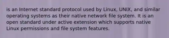 is an Internet standard protocol used by Linux, UNIX, and similar operating systems as their native network file system. It is an open standard under active extension which supports native Linux permissions and file system features.