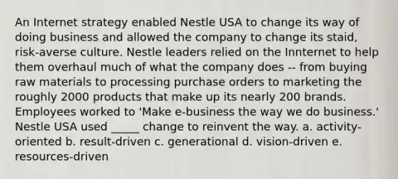 An Internet strategy enabled Nestle USA to change its way of doing business and allowed the company to change its staid, risk-averse culture. Nestle leaders relied on the Innternet to help them overhaul much of what the company does -- from buying raw materials to processing purchase orders to marketing the roughly 2000 products that make up its nearly 200 brands. Employees worked to 'Make e-business the way we do business.' Nestle USA used _____ change to reinvent the way. a. activity-oriented b. result-driven c. generational d. vision-driven e. resources-driven