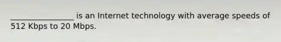 ________________ is an Internet technology with average speeds of 512 Kbps to 20 Mbps.