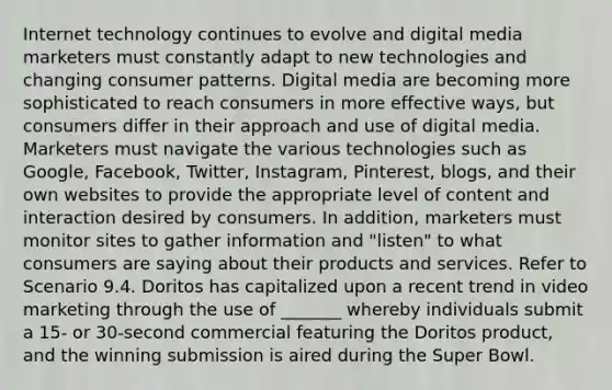 Internet technology continues to evolve and digital media marketers must constantly adapt to new technologies and changing consumer patterns. Digital media are becoming more sophisticated to reach consumers in more effective ways, but consumers differ in their approach and use of digital media. Marketers must navigate the various technologies such as Google, Facebook, Twitter, Instagram, Pinterest, blogs, and their own websites to provide the appropriate level of content and interaction desired by consumers. In addition, marketers must monitor sites to gather information and "listen" to what consumers are saying about their products and services. Refer to Scenario 9.4. Doritos has capitalized upon a recent trend in video marketing through the use of _______ whereby individuals submit a 15- or 30-second commercial featuring the Doritos product, and the winning submission is aired during the Super Bowl.