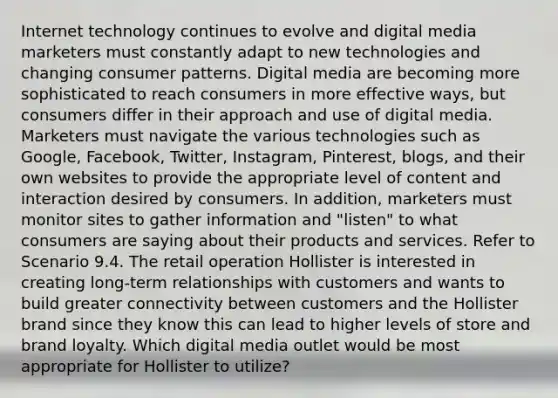 Internet technology continues to evolve and digital media marketers must constantly adapt to new technologies and changing consumer patterns. Digital media are becoming more sophisticated to reach consumers in more effective ways, but consumers differ in their approach and use of digital media. Marketers must navigate the various technologies such as Google, Facebook, Twitter, Instagram, Pinterest, blogs, and their own websites to provide the appropriate level of content and interaction desired by consumers. In addition, marketers must monitor sites to gather information and "listen" to what consumers are saying about their products and services. Refer to Scenario 9.4. The retail operation Hollister is interested in creating long-term relationships with customers and wants to build greater connectivity between customers and the Hollister brand since they know this can lead to higher levels of store and brand loyalty. Which digital media outlet would be most appropriate for Hollister to utilize?