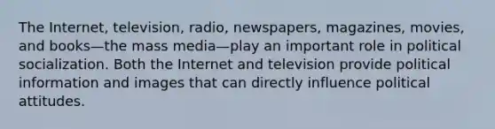 The Internet, television, radio, newspapers, magazines, movies, and books—the mass media—play an important role in political socialization. Both the Internet and television provide political information and images that can directly influence political attitudes.