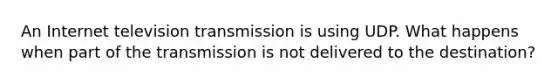 An Internet television transmission is using UDP. What happens when part of the transmission is not delivered to the destination?