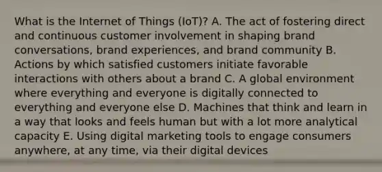 What is the Internet of Things​ (IoT)? A. The act of fostering direct and continuous customer involvement in shaping brand​ conversations, brand​ experiences, and brand community B. Actions by which satisfied customers initiate favorable interactions with others about a brand C. A global environment where everything and everyone is digitally connected to everything and everyone else D. Machines that think and learn in a way that looks and feels human but with a lot more analytical capacity E. Using digital marketing tools to engage consumers​ anywhere, at any​ time, via their digital devices