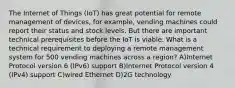 The Internet of Things (IoT) has great potential for remote management of devices, for example, vending machines could report their status and stock levels. But there are important technical prerequisites before the IoT is viable. What is a technical requirement to deploying a remote management system for 500 vending machines across a region? A)Internet Protocol version 6 (IPv6) support B)Internet Protocol version 4 (IPv4) support C)wired Ethernet D)2G technology