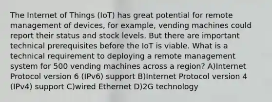 The Internet of Things (IoT) has great potential for remote management of devices, for example, vending machines could report their status and stock levels. But there are important technical prerequisites before the IoT is viable. What is a technical requirement to deploying a remote management system for 500 vending machines across a region? A)Internet Protocol version 6 (IPv6) support B)Internet Protocol version 4 (IPv4) support C)wired Ethernet D)2G technology